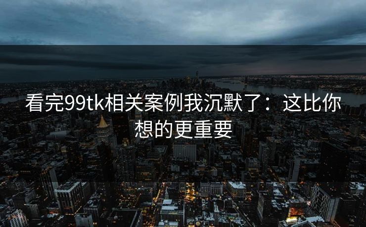 看完99tk相关案例我沉默了：这比你想的更重要