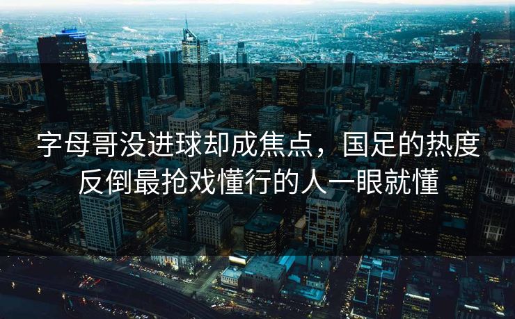 字母哥没进球却成焦点，国足的热度反倒最抢戏懂行的人一眼就懂