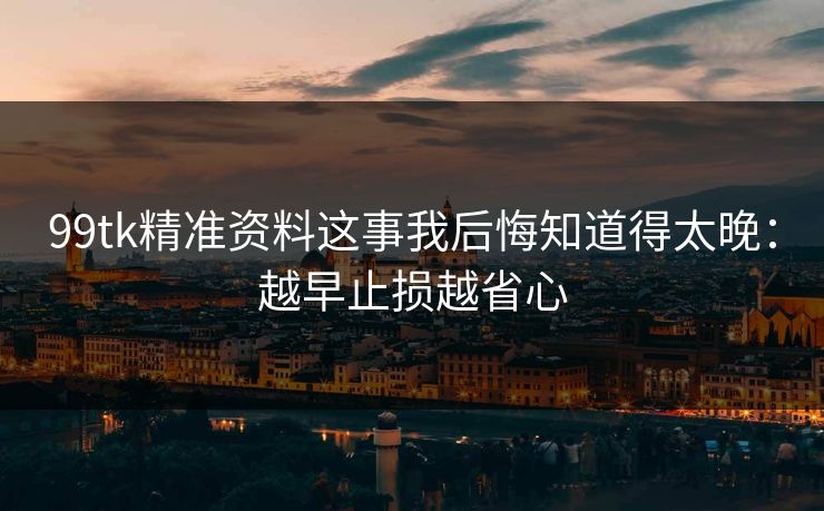 99tk精准资料这事我后悔知道得太晚：越早止损越省心