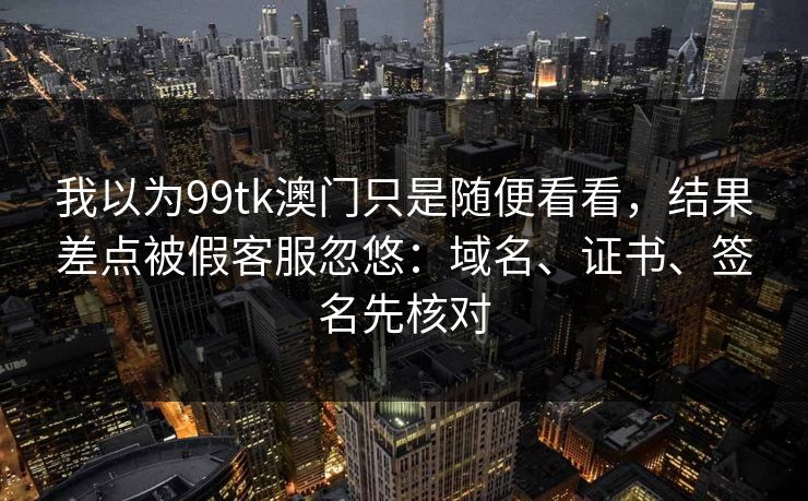 我以为99tk澳门只是随便看看,结果差点被假客服忽悠:域名、证书、签名先核对 我以为99tk澳门只是随便看看,结果差点被假客服忽悠:域名、证书、签名先核对
