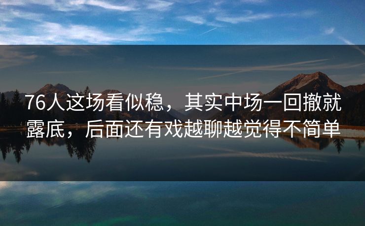 76人这场看似稳，其实中场一回撤就露底，后面还有戏越聊越觉得不简单