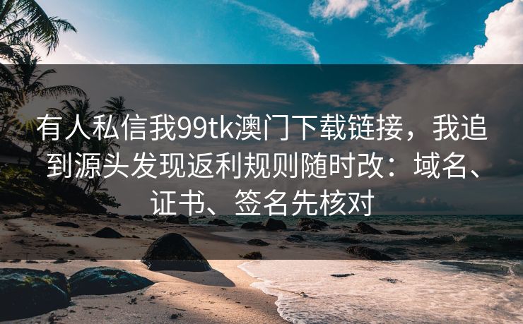 有人私信我99tk澳门下载链接，我追到源头发现返利规则随时改：域名、证书、签名先核对