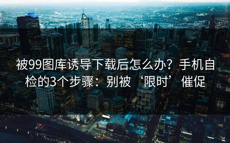 被99图库诱导下载后怎么办?手机自检的3个步骤:别被‘限时’催促 被99图库诱导下载后怎么办?手机自检的3个步骤:别被‘限时’催促
