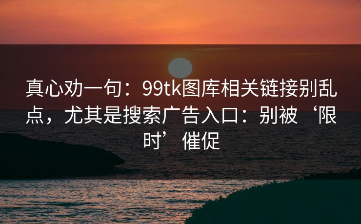真心劝一句：99tk图库相关链接别乱点，尤其是搜索广告入口：别被‘限时’催促