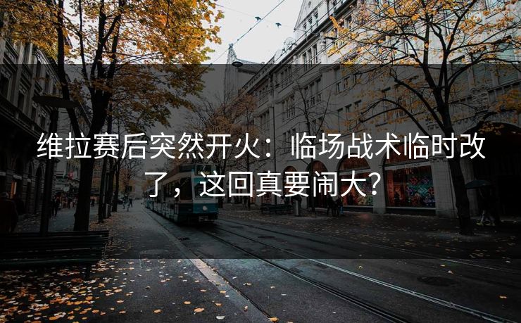维拉赛后突然开火：临场战术临时改了，这回真要闹大？