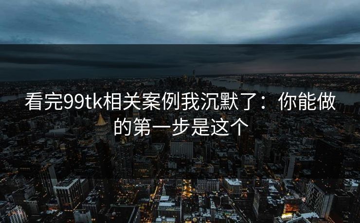 看完99tk相关案例我沉默了：你能做的第一步是这个