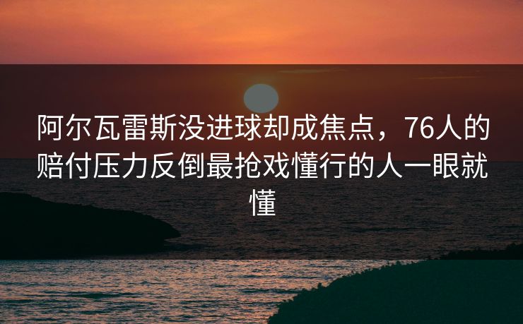 阿尔瓦雷斯没进球却成焦点，76人的赔付压力反倒最抢戏懂行的人一眼就懂