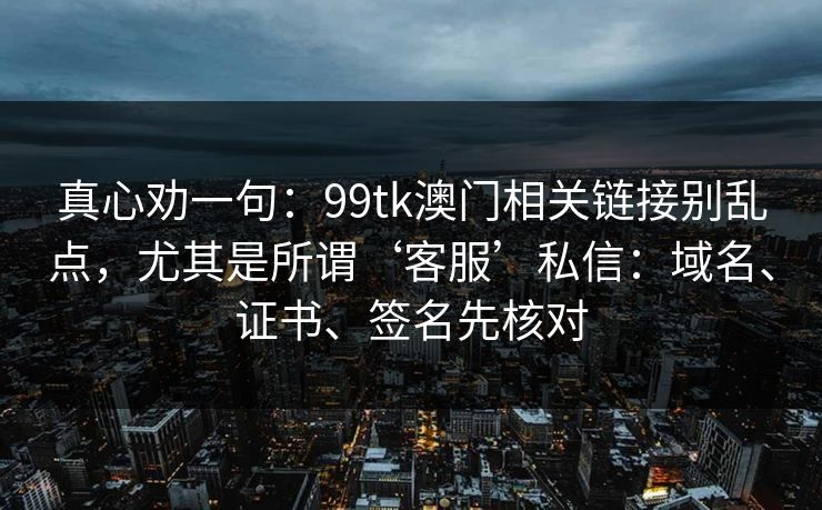 真心劝一句：99tk澳门相关链接别乱点，尤其是所谓‘客服’私信：域名、证书、签名先核对