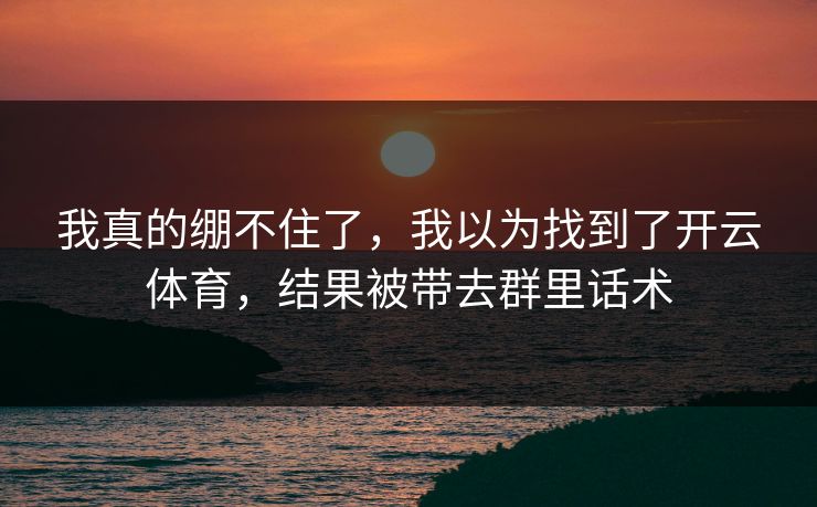 我真的绷不住了，我以为找到了开云体育，结果被带去群里话术