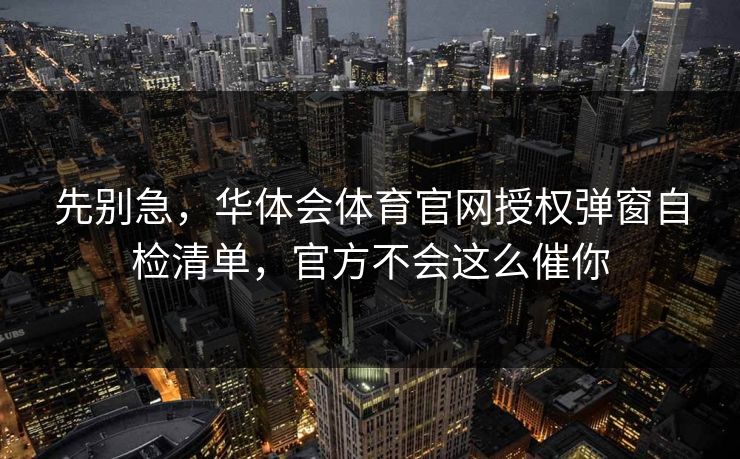 先别急，华体会体育官网授权弹窗自检清单，官方不会这么催你