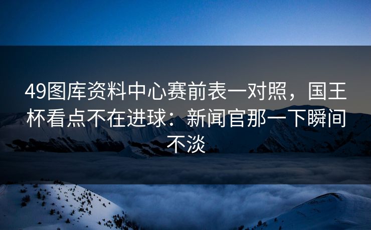 49图库资料中心赛前表一对照，国王杯看点不在进球：新闻官那一下瞬间不淡